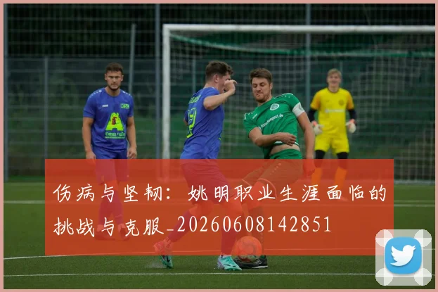 伤病与坚韧：姚明职业生涯面临的挑战与克服_20260608142851