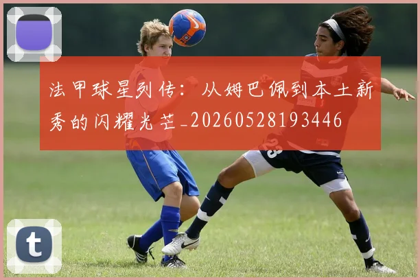 法甲球星列传:从姆巴佩到本土新秀的闪耀光芒_20260528193446