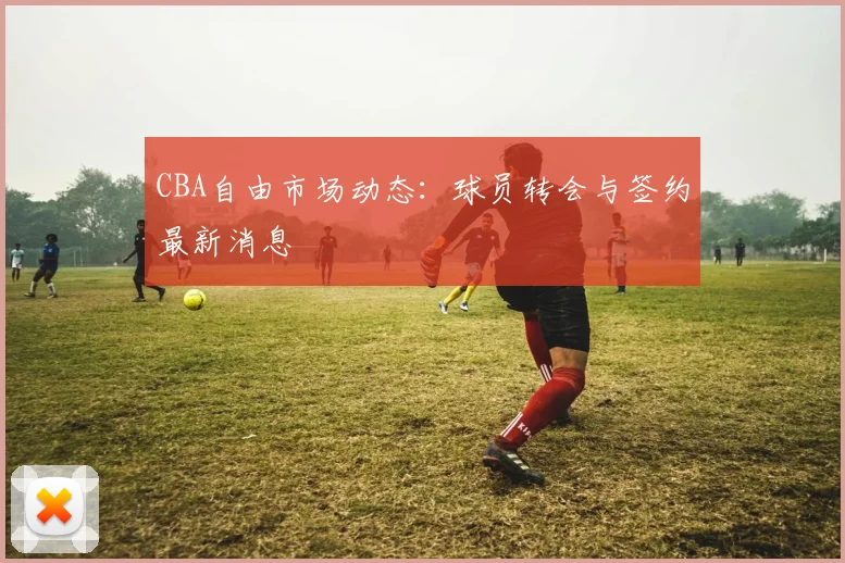 CBA自由市场动态：球员转会与签约最新消息