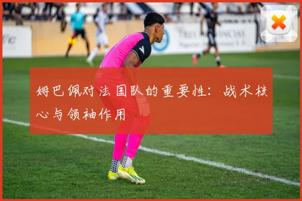 姆巴佩对法国队的重要性：战术核心与领袖作用