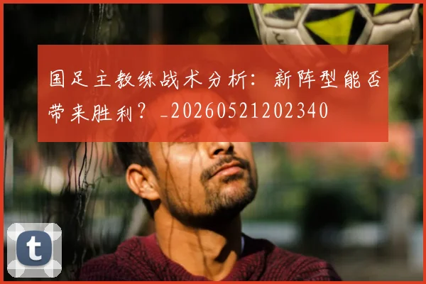 国足主教练战术分析:新阵型能否带来胜利?_20260521202340