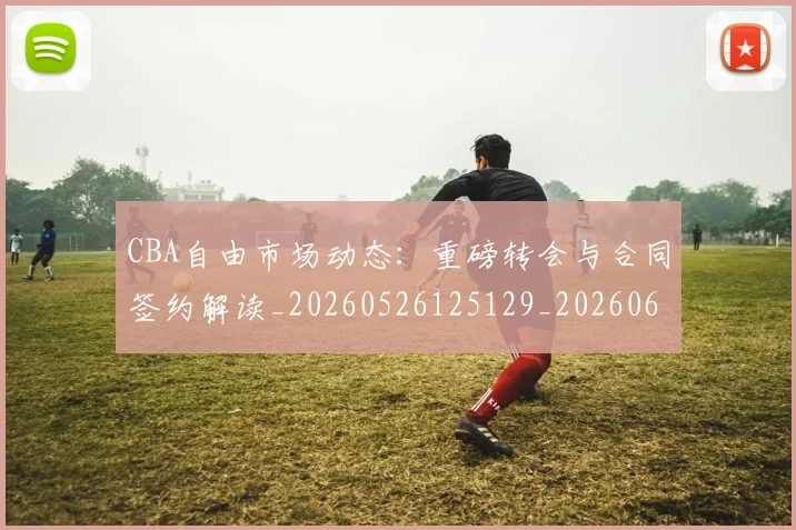 CBA自由市场动态：重磅转会与合同签约解读_20260526125129_20260606165323