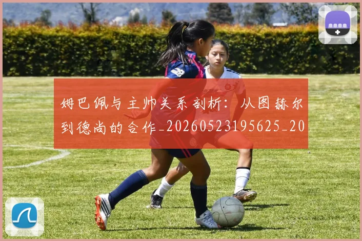 姆巴佩与主帅关系剖析：从图赫尔到德尚的合作_20260523195625_20260609161728